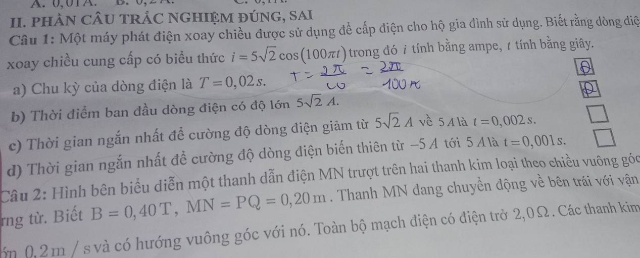 0,01A. D. 
II. PHÀN CÂU TRẢC NGHIỆM ĐÚNG, SAI 
Câu 1: Một máy phát điện xoay chiều được sử dụng để cấp điện cho hộ gia đình sử dụng. Biết rằng dòng điệ 
xoay chiều cung cấp có biểu thức i=5sqrt(2)cos (100π t) trong đó i tính bằng ampe, t tính bằng giây. 
a) Chu kỳ của dòng điện là T=0,02s. 
b) Thời điểm ban đầu dòng điện có độ lớn 5sqrt(2)A. 
c) Thời gian ngắn nhất để cường độ dòng điện giảm từ 5sqrt(2)A vè 5Ala t=0,002s. 
d) Thời gian ngắn nhất để cường độ dòng điện biến thiên từ −5A tới 5 A là t=0,001s. 
Câu 2: Hình bên biểu diễn một thanh dẫn điện MN trượt trên hai thanh kim loại theo chiều vuông góc 
rng từ. Biết B=0,40T, MN=PQ=0,20m. Thanh MN đang chuyền động về bên trái với vận 
ớn 0,2m / s và có hướng vuông góc với nó. Toàn bộ mạch điện có điện trở 2,0Ω. Các thanh kim