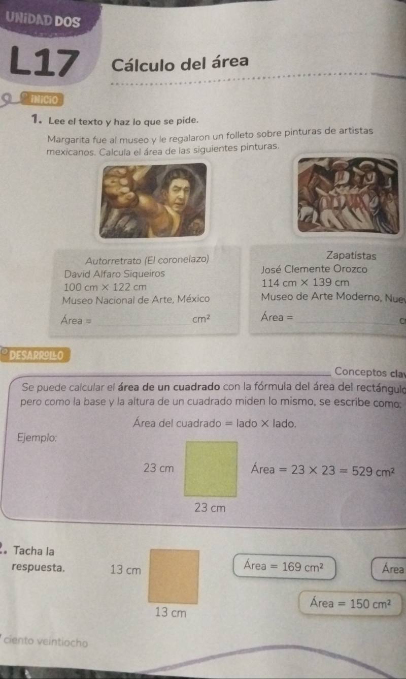 UNIDAD DOS 
L17 Cálculo del área 
Cunicio 
1. Lee el texto y haz lo que se pide. 
Margarita fue al museo y le regalaron un folleto sobre pinturas de artistas 
mexicanos. Calcula el área de las siguientes pinturas. 
Autorretrato (El coronelazo) 
Zapatistas 
David Alfaro Siqueiros José Clemente Orozco
100cm* 122cm
114cm* 139cm
Museo Nacional de Arte, México Museo de Arte Moderno, Nue
Área =_  cm^2 Area= _ 
C 
DESARRILO 
Conceptos cla 
Se puede calcular el área de un cuadrado con la fórmula del área del rectángulo 
pero como la base y la altura de un cuadrado miden lo mismo, se escribe como: 
Área del cuadrado =lado* lade 1 
Ejemplo: 
Área =23* 23=529cm^2
Tacha la 
t 
A A =169cm^2
respuesta. Área 
Área =150cm^2
ciento veintiocho