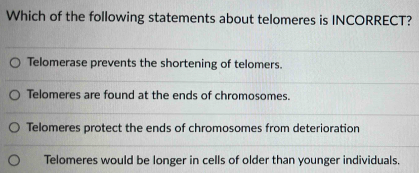 Which of the following statements about telomeres is INCORRECT?
Telomerase prevents the shortening of telomers.
Telomeres are found at the ends of chromosomes.
Telomeres protect the ends of chromosomes from deterioration
Telomeres would be longer in cells of older than younger individuals.