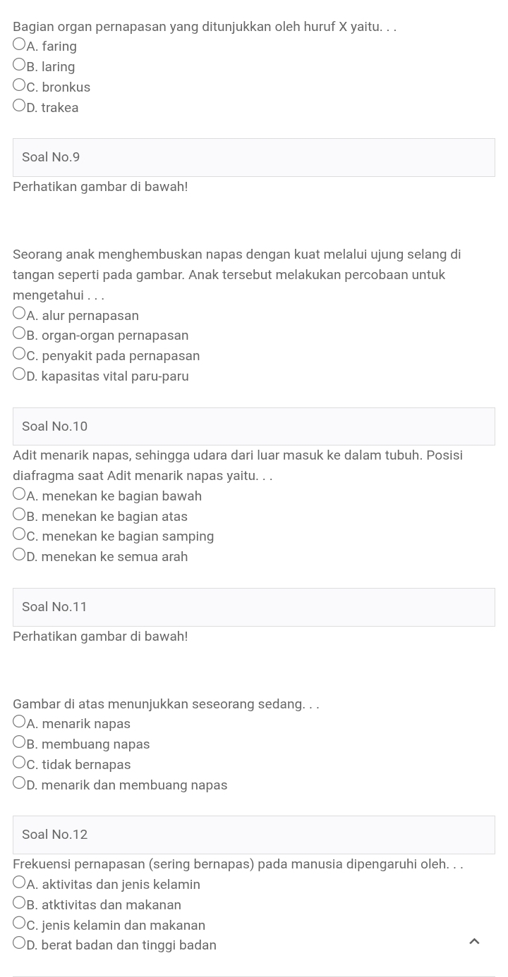 Bagian organ pernapasan yang ditunjukkan oleh huruf X yaitu. . .
A. faring
)B. laring
C. bronkus
D. trakea
Soal No.9
Perhatikan gambar di bawah!
Seorang anak menghembuskan napas dengan kuat melalui ujung selang di
tangan seperti pada gambar. Anak tersebut melakukan percobaan untuk
mengetahui . . .
A. alur pernapasan
B. organ-organ pernapasan
C. penyakit pada pernapasan
D. kapasitas vital paru-paru
Soal No. 10
Adit menarik napas, sehingga udara dari luar masuk ke dalam tubuh. Posisi
diafragma saat Adit menarik napas yaitu. . .
A. menekan ke bagian bawah
B. menekan ke bagian atas
C. menekan ke bagian samping
D. menekan ke semua arah
Soal No. 11
Perhatikan gambar di bawah!
Gambar di atas menunjukkan seseorang sedang. . .
A. menarik napas
B. membuang napas
C. tidak bernapas
D. menarik dan membuang napas
Soal No. 12
Frekuensi pernapasan (sering bernapas) pada manusia dipengaruhi oleh. . .
A. aktivitas dan jenis kelamin
B. atktivitas dan makanan
C. jenis kelamin dan makanan
D. berat badan dan tinggi badan