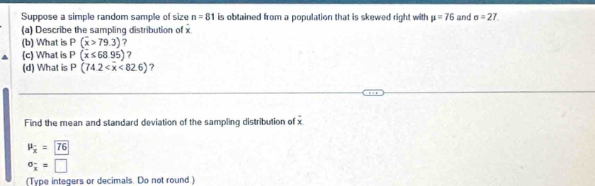 Suppose a simple random sample of size n=81 is obtained from a population that is skewed right with mu =76 and sigma =27
(a) Describe the sampling distribution of x
(b) What is P(overline x>79.3)
(c) What is P(x≤ 68.95) ? 
(d) What is P(74.2 <82.6) ? 
Find the mean and standard deviation of the sampling distribution of x
mu _overline x=76
sigma _overline x=□
(Type integers or decimals. Do not round.)