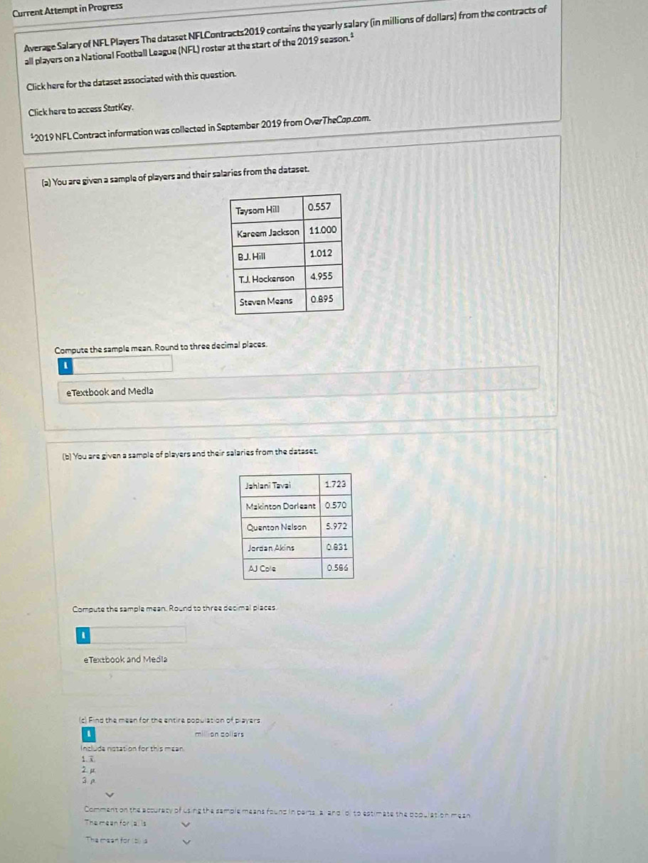 Current Attempt in Progress 
Average Salary of NFL Players The dataset NFLContracts2019 contains the yearly salary (in millions of dollars) from the contracts of 
all players on a National Football League (NFL) roster at the start of the 2019sezson.^1 
Click here for the dataset associated with this question. 
Click here to access StatKey. 
*2019 NFL Contract information was collected in September 2019 from OverTheCop.com. 
(a) You are given a sample of players and their salaries from the dataset. 
Compute the sample mean. Round to three decimal places. 
1 
eTextbook and Medla 
(b) You are given a sample of players and their salaries from the dataset. 
Compute the sample mean. Round to three decimal places. 
eTextbook and Media 
(c) Find the meen for the entire population of players 
on collärs 
Include notation for this mean 
1. x
2. μ
3ρ 
Comment on the accuraty of using the sample means found in perts lar and o) to estimate the population mean 
The mean for (a) is 
The masn for (b) la
