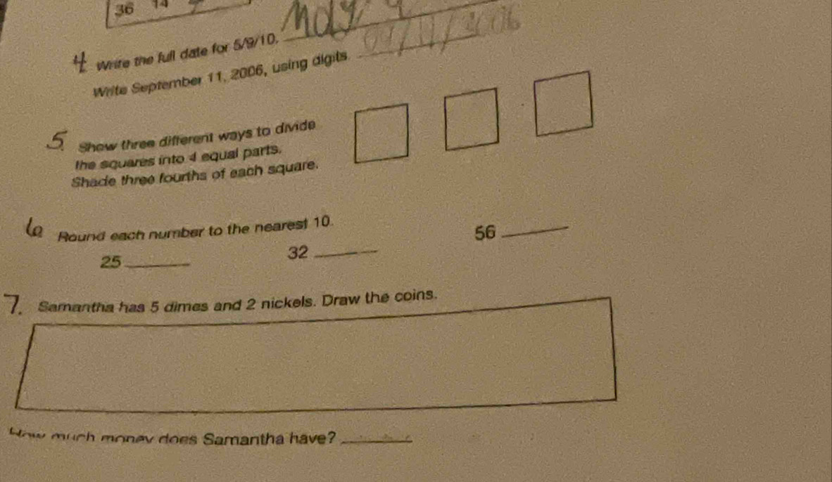 36 14 
_ 
Write the full date for 5/9/10. 
_ 
Write September 11, 2006, using digits. 
Show three different ways to divide 
the squares into 4 equal parts. 
Shade three fourths of each square. 
Round each number to the nearest 10.
56
_
25 _
32 _ 
7 Samantha has 5 dimes and 2 nickels. Draw the coins. 
How much money does Samantha have?_