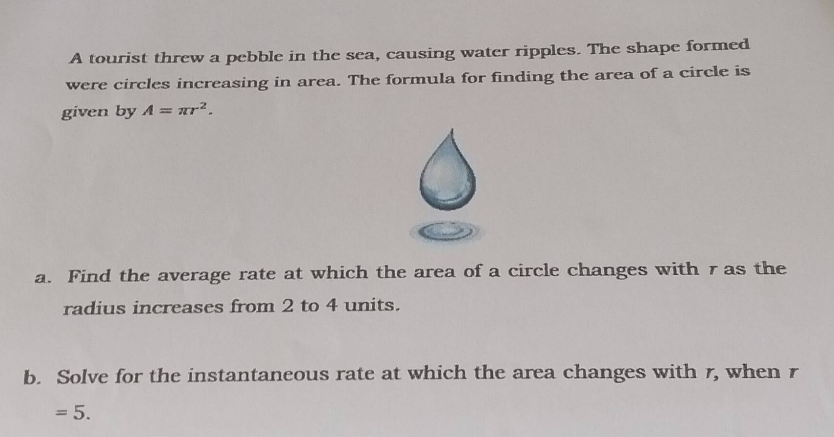 A tourist threw a pebble in the sea, causing water ripples. The shape formed 
were circles increasing in area. The formula for finding the area of a circle is 
given by A=π r^2. 
a. Find the average rate at which the area of a circle changes with 7 as the 
radius increases from 2 to 4 units. 
b. Solve for the instantaneous rate at which the area changes with 7, when r
=5.