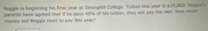 Reggie is beginning his final year at Stronghill College. Tuition this year is $10,800. Reggie's 
parents have agreed that if he pays 40% of his tuition, they will pay the rest. How much 
money will Reggie need to pay this year?