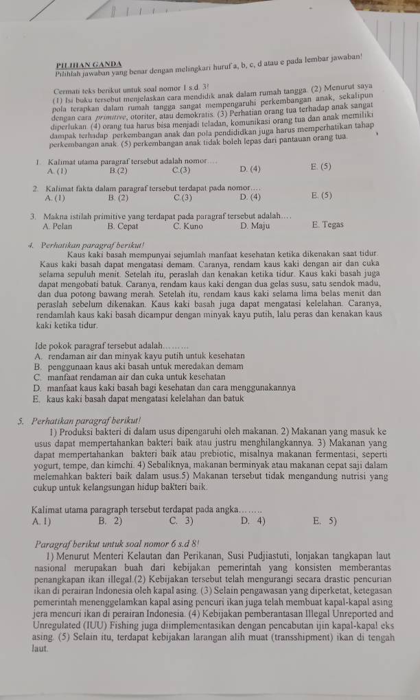 PILIHAN GANDA
Pilihlah jawaban yang benar dengan melingkari huruf a, b, c, d atau e pada lembar jawaban!
Cermati teks berikut untuk soal nomor 1 s.d. 3!
(1) Isi buku tersebut menjelaskan cara mendidık anak dalam rumah tangga. (2) Menurut saya
pola terapkan dalam rumah tangga sangat mempengaruhi perkembangan anak, sekalipun
dengan cara primitive, otoriter, atau demokratis. (3) Perhatian orang tua terhadap anak sangat
diperlukan. (4) orang tua harus bisa menjadi teladan, komunikasi orang tua dan anak memiliki
dampak terhadap perkembangan anak dan pola pendididkan juga harus memperhatikan tahap
perkembangan anak. (5) perkembangan anak tidak boleh lepas dari pantauan orang tua
1. Kalimat utama paragraf tersebut adalah nomor , .  ,
A. (1) B.(2) C.(3) D. (4) E. (5)
2. Kalimat fakta dalam paragraf tersebut terdapat pada nomor…
A. (1) B. (2) C.(3) D. (4) E. (5)
3. Makna istilah primitive yang terdapat pada paragraf tersebut adalah…
A. Pelan B. Cepat C. Kuno D. Maju E. Tegas
4. Perhatikan paragraf berikut!
Kaus kaki basah mempunyai sejumlah manfaat kesehatan ketika dikenakan saat tidur
Kaus kaki basah dapat mengatasi demam. Caranya, rendam kaus kaki dengan air dan cuka
selama sepuluh menit. Setelah itu, peraslah dan kenakan ketika tidur. Kaus kaki basah juga
dapat mengobati batuk. Caranya, rendam kaus kaki dengan dua gelas susu, satu sendok madu,
dan dua potong bawang merah. Setelah itu, rendam kaus kaki selama lima belas menit dan
peraslah sebelum dikenakan. Kaus kaki basah juga dapat mengatasi kelelahan. Caranya,
rendamlah kaus kaki basah dicampur dengan minyak kayu putih, lalu peras dan kenakan kaus
kaki ketika tidur.
Ide pokok paragraf tersebut adalah.
A. rendaman air dan minyak kayu putih untuk kesehatan
B. penggunaan kaus aki basah untuk meredakan demam
C. manfaat rendaman air dan cuka untuk kesehatan
D. manfaat kaus kaki basah bagi kesehatan dan cara menggunakannya
E. kaus kaki basah dapat mengatasi kelelahan dan batuk
5. Perhatikan paragraf berikut!
1) Produksi bakteri di dalam usus dipengaruhi oleh makanan. 2) Makanan yang masuk ke
usus dapat mempertahankan bakteri baik atau justru menghilangkannya. 3) Makanan yang
dapat mempertahankan bakteri baik atau prebiotic, misalnya makanan fermentasi, seperti
yogurt, tempe, dan kimchi. 4) Sebaliknya, makanan berminyak atau makanan cepat saji dalam
melemahkan bakteri baik dalam usus.5) Makanan tersebut tidak mengandung nutrisi yang
cukup untuk kelangsungan hidup baKteri baik.
Kalimat utama paragraph tersebut terdapat pada angka........
A. 1) B. 2) C. 3) D. 4) E. 5)
Paragraf berikut untuk soal nomor 6 s.d 8!
1) Menurut Menteri Kelautan dan Perikanan, Susi Pudjiastuti, lonjakan tangkapan laut
nasional merupakan buah dari kebijakan pemerintah yang konsisten memberantas
penangkapan ikan illegal.(2) Kebijakan tersebut telah mengurangi secara drastic pencurian
ikan di perairan Indonesia oleh kapal asing. (3) Selain pengawasan yang diperketat, ketegasan
pemerintah menenggelamkan kapal asing pencuri ikan juga telah membuat kapal-kapal asing
jera mencuri ikan di perairan Indonesia. (4) Kebijakan pemberantasan Illegal Unreported and
Unregulated (IUU) Fishing juga diimplementasikan dengan pencabutan ijin kapal-kapal eks
asing. (5) Selain itu, terdapat kebijakan larangan alih muat (transshipment) ikan di tengah
laut.