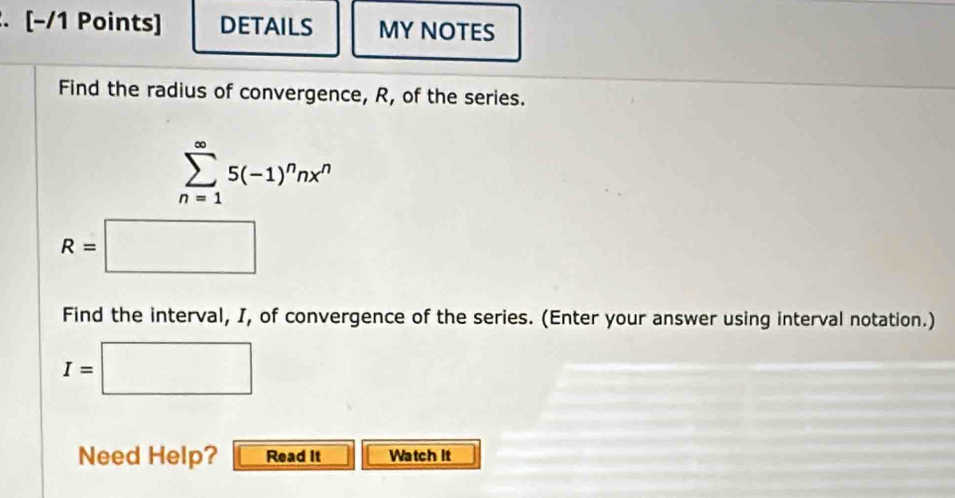 DETAILS MY NOTES 
Find the radius of convergence, R, of the series.
sumlimits _(n=1)^(∈fty)5(-1)^nnx^n
R=□
Find the interval, I, of convergence of the series. (Enter your answer using interval notation.)
I=□
Need Help? Read it Watch It