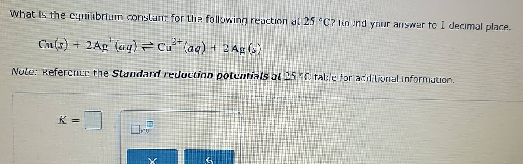 What is the equilibrium constant for the following reaction at 25°C ? Round your answer to 1 decimal place.
Cu(s)+2Ag^+(aq)leftharpoons Cu^(2+)(aq)+2Ag(s)
Note: Reference the Standard reduction potentials at 25°C table for additional information.
K=□ □ * 10^(□)
6