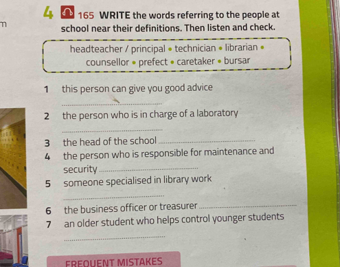 4 165 WRITE the words referring to the people at 
school near their definitions. Then listen and check. 
headteacher / principal • technician • librarian • 
counsellor • prefect • caretaker • bursar 
1 this person can give you good advice 
_ 
2 the person who is in charge of a laboratory 
_ 
3 the head of the school_ 
4 the person who is responsible for maintenance and 
security_ 
5 someone specialised in library work 
_ 
6 the business officer or treasurer 
_ 
7 an older student who helps control younger students 
_ 
FREOUENT MISTAKES