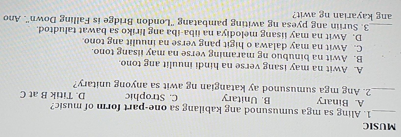 MUSIC
_1. Aling sa mga sumusunod ang kabilang sa one-part form of music?
A. Binary B. Unitary C. Strophic D. Titik B at C
_2. Ang mga sumusunod ay katangian ng awit sa anyong unitary?
A. Awit na may isang verse na hindi inuulit ang tono.
B. Awit na binubuo ng maraming verse na may iisang tono.
C. Awit na may dalawa o higit pang verse na inuulit ang tono.
D. Awit na may iisang melodiya na iiba-iba ang liriko sa bawat taludtod.
_3. Suriin ang pyesa ng awiting pambatang “London Bridge is Falling Down”. Ano
ang kayarian ng awit?