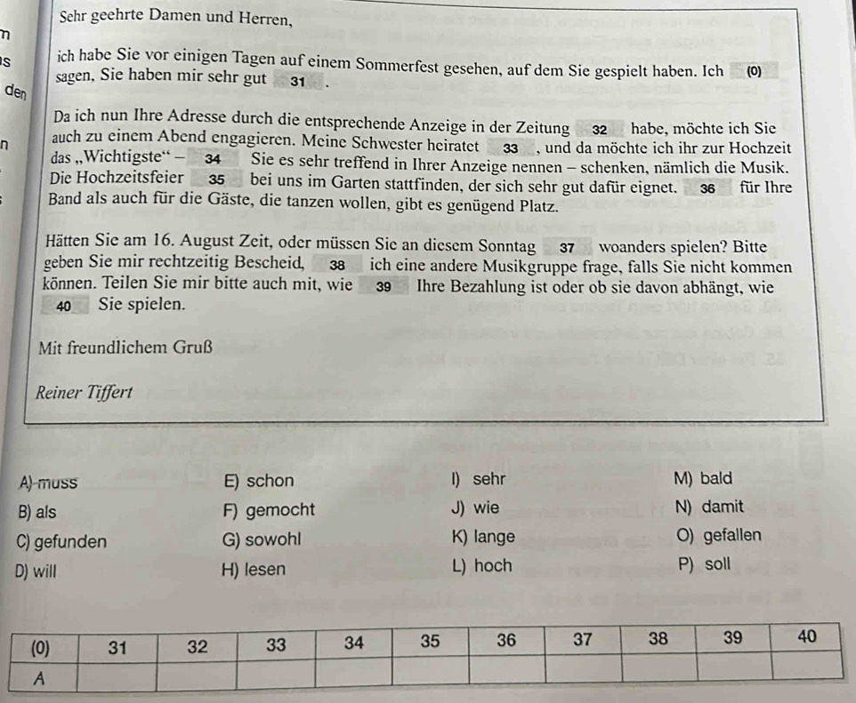 Sehr geehrte Damen und Herren,
η
S ich habe Sie vor einigen Tagen auf einem Sommerfest gesehen, auf dem Sie gespielt haben. Ich (0)
sagen, Sie haben mir sehr gut 31
den
Da ich nun Ihre Adresse durch die entsprechende Anzeige in der Zeitung 32 habe, möchte ich Sie
n auch zu einem Abend engagieren. Meine Schwester heiratet 33 , und da möchte ich ihr zur Hochzeit
das ,,Wichtigste“ - 34 Sie es sehr treffend in Ihrer Anzeige nennen - schenken, nämlich die Musik.
Die Hochzeitsfeier 35 bei uns im Garten stattfinden, der sich sehr gut dafür eignet. 36 für Ihre
Band als auch für die Gäste, die tanzen wollen, gibt es genügend Platz.
Hätten Sie am 16. August Zeit, oder müssen Sie an diesem Sonntag 37 woanders spielen? Bitte
geben Sie mir rechtzeitig Bescheid, 38 ich eine andere Musikgruppe frage, falls Sie nicht kommen
können. Teilen Sie mir bitte auch mit, wie 39 Ihre Bezahlung ist oder ob sie davon abhängt, wie
40 Sie spielen.
Mit freundlichem Gruß
Reiner Tiffert
A)-muss E) schon l) sehr M) bald
B) als F) gemocht J) wie N) damit
C) gefunden G) sowohl K) lange O) gefallen
D) will H) lesen L) hoch P) soll