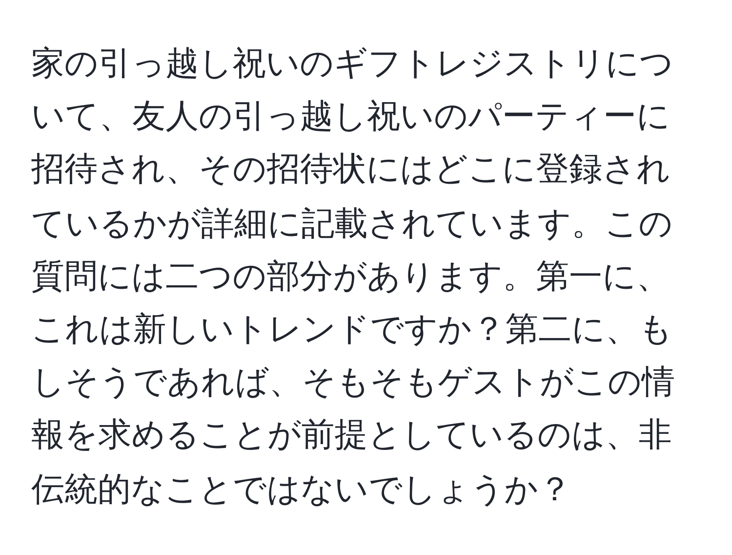 家の引っ越し祝いのギフトレジストリについて、友人の引っ越し祝いのパーティーに招待され、その招待状にはどこに登録されているかが詳細に記載されています。この質問には二つの部分があります。第一に、これは新しいトレンドですか？第二に、もしそうであれば、そもそもゲストがこの情報を求めることが前提としているのは、非伝統的なことではないでしょうか？