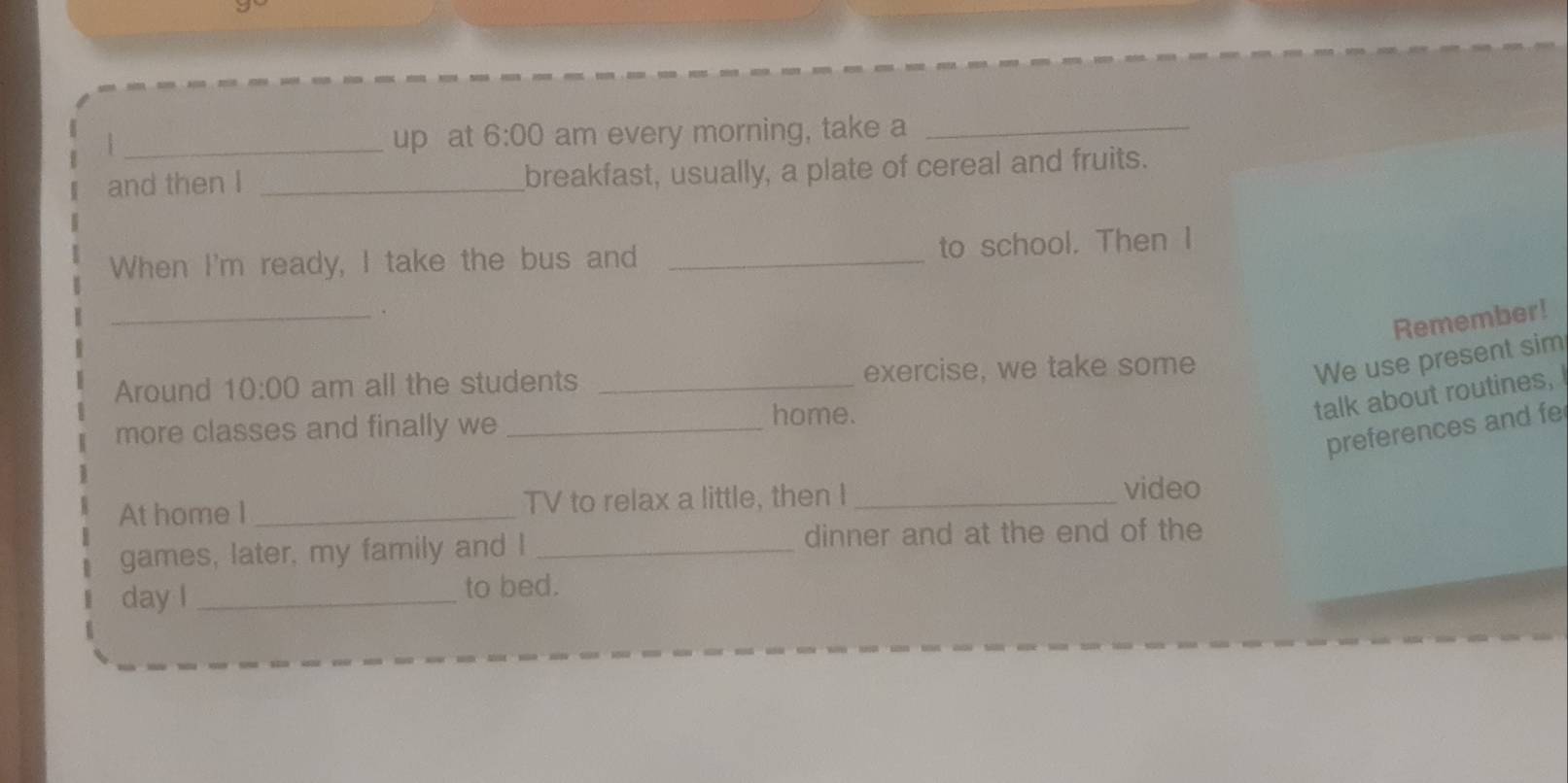 up at 6:00 am every morning, take a_ 
and then I _breakfast, usually, a plate of cereal and fruits. 
When I'm ready, I take the bus and _to school. Then I 
_. 
Remember! 
Around 10:00 am all the students _exercise, we take some 
We use present sim 
talk about routines, 
more classes and finally we_ 
home. 
preferences and fe 
At home I _TV to relax a little, then I_ 
video 
games, later, my family and I _dinner and at the end of the 
day I_ to bed.