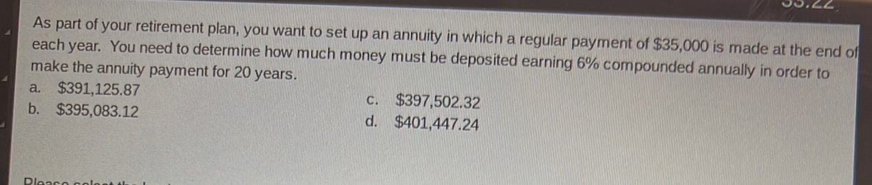 As part of your retirement plan, you want to set up an annuity in which a regular payment of $35,000 is made at the end of
each year. You need to determine how much money must be deposited earning 6% compounded annually in order to
make the annuity payment for 20 years.
a. $391,125.87 c. $397,502.32
b. $395,083.12 d. $401,447.24