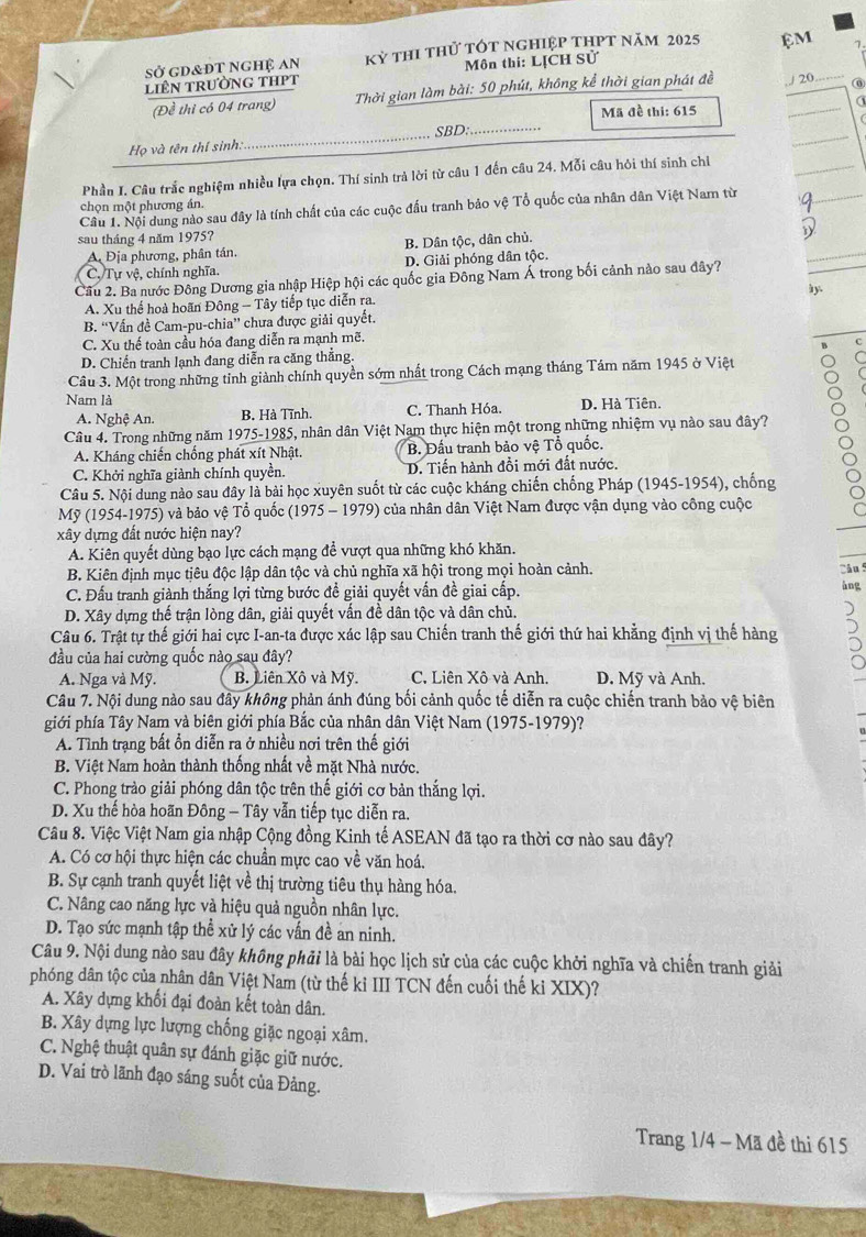 sở gd&đt nghệ An Kỷ thi thử tót nghiệp thPt năm 2025 ệM
liên trường tHPt Môn thi: LỊCH Sử
_
(Đề thi có 04 trang)  Thời gian làm bài: 50 phút, không kể thời gian phát đề ,./ 20 ⑥
Mã đề thi: 615
Họ và tên thí sinh: _SBD:
Phần I. Câu trắc nghiệm nhiều lựa chọn. Thí sinh trà lời từ câu 1 đến câu 24. Mỗi câu hỏi thí sinh chỉ
chọn một phương án.
Câu 1. Nội dung nào sau đây là tính chất của các cuộc đấu tranh bảo vệ Tổ quốc của nhân dân Việt Nam từ
sau tháng 4 năm 1975?
A Địa phương, phân tán. B. Dân tộc, dân chủ.
C, Tự vệ, chính nghĩa. D. Giải phóng dân tộc.
Cầu 2. Ba nước Đông Dương gia nhập Hiệp hội các quốc gia Đông Nam Á trong bối cảnh nào sau đây? b y.
A. Xu thể hoà hoãn Đông - Tây tiếp tục diễn ra.
B. 'Vấn đề Cam-pu-chia'' chưa được giải quyết.
C. Xu thế toàn cầu hóa đang diễn ra mạnh mẽ.
D. Chiến tranh lạnh đang diễn ra căng thắng. C
Câu 3. Một trong những tỉnh giành chính quyền sớm nhất trong Cách mạng tháng Tám năm 1945 ở Việt
Nam là
A. Nghệ An. B. Hà Tĩnh. C. Thanh Hóa. D. Hà Tiên.
Câu 4. Trong những năm 1975-1985, nhân dân Việt Nam thực hiện một trong những nhiệm vụ nào sau đây?
A. Kháng chiến chồng phát xít Nhật. B. Đấu tranh bảo vệ Tổ quốc.
C. Khởi nghĩa giành chính quyền. D. Tiến hành đồi mới đất nước.
Câu 5. Nội dung nào sau đây là bài học xuyên suốt từ các cuộc kháng chiến chống Pháp (1945-1954), chống
Mỹ (1954-1975) và bảo vệ Tổ quốc (1975 - 1979) của nhân dân Việt Nam được vận dụng vào công cuộc
xây dựng đất nước hiện nay?
A. Kiên quyết dùng bạo lực cách mạng để vượt qua những khó khăn.
B. Kiên định mục tiêu độc lập dân tộc và chủ nghĩa xã hội trong mọi hoàn cảnh. Câu 5
C. Đấu tranh giành thắng lợi từng bước đề giải quyết vấn đề giai cấp. àng
D. Xây dựng thế trận lòng dân, giải quyết vấn đề dân tộc và dân chủ.
Câu 6. Trật tự thế giới hai cực I-an-ta được xác lập sau Chiến tranh thế giới thứ hai khằng định vị thế hàng
đầu của hai cường quốc nào sau đây?
A. Nga và Mỹ. B. Liên Xô và Mỹ. C. Liên Xô và Anh D. Mỹ và Anh.
Câu 7. Nội dung nào sau đây không phản ánh đúng bối cảnh quốc tế diễn ra cuộc chiến tranh bảo vệ biên
giới phía Tây Nam và biên giới phía Bắc của nhân dân Việt Nam (1975-1979)?
A. Tình trạng bất ổn diễn ra ở nhiều nơi trên thế giới
B. Việt Nam hoàn thành thống nhất về mặt Nhà nước.
C. Phong trào giải phóng dân tộc trên thế giới cơ bản thắng lợi.
D. Xu thế hòa hoãn Đông - Tây vẫn tiếp tục diễn ra.
Câu 8. Việc Việt Nam gia nhập Cộng đồng Kinh tế ASEAN đã tạo ra thời cơ nào sau đây?
A. Có cơ hội thực hiện các chuẩn mực cao về văn hoá.
B. Sự cạnh tranh quyết liệt về thị trường tiêu thụ hàng hóa.
C. Nâng cao năng lực và hiệu quả nguồn nhân lực.
D. Tạo sức mạnh tập thể xử lý các vấn đề an ninh.
Câu 9. Nội dung nào sau đây không phải là bài học lịch sử của các cuộc khởi nghĩa và chiến tranh giải
phóng dân tộc của nhân dân Việt Nam (từ thế kỉ III TCN đến cuối thế ki XIX)?
A. Xây dựng khối đại đoàn kết toàn dân.
B. Xây dựng lực lượng chống giặc ngoại xâm.
C. Nghệ thuật quân sự đánh giặc giữ nước.
D. Vai trò lãnh đạo sáng suốt của Đảng.
Trang 1/4 - Mã đề thi 615
