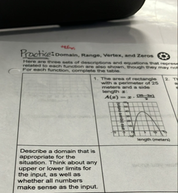 Domain, Range, Vertex, and Zeros 
Here are three sets of descriptions and equations that repres 
related to each function are also shown, though they may not 
For each function, complete the table. 
1. The area of rectangle 2. T 
with a perimeter of 25 a
meters and a side 
length z :
A(x)=x·  ((25-2x))/2 
Describe a domain that is 
appropriate for the 
situation. Think about any 
upper or lower limits for 
the input, as well as 
whether all numbers 
make sense as the input.