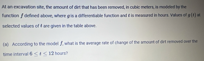 At an excavation site, the amount of dirt that has been removed, in cubic meters, is modeled by the 
function f defined above, where gis a differentiable function and t is measured in hours. Values of g(t) at 
selected values of t are given in the table above. 
(a) According to the model f, what is the average rate of change of the amount of dirt removed over the 
time interval 6≤ t≤ 12 hours?