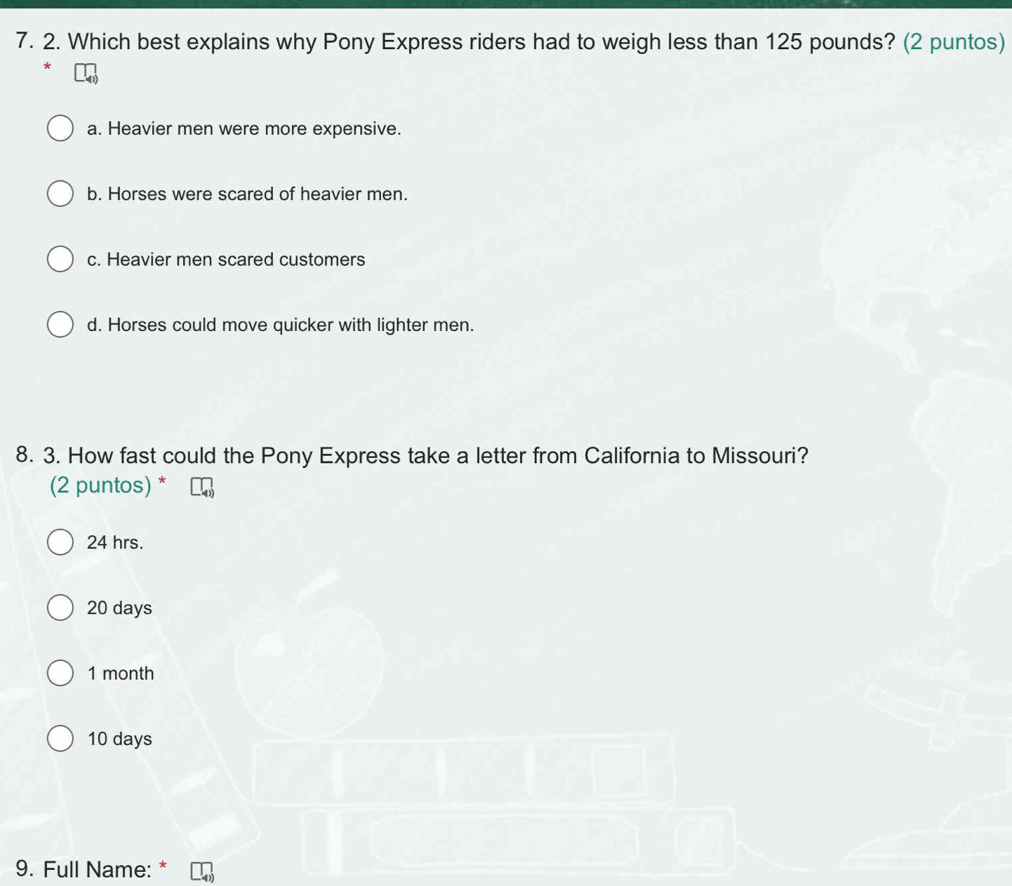 Which best explains why Pony Express riders had to weigh less than 125 pounds? (2 puntos)
a. Heavier men were more expensive.
b. Horses were scared of heavier men.
c. Heavier men scared customers
d. Horses could move quicker with lighter men.
8. 3. How fast could the Pony Express take a letter from California to Missouri?
(2 puntos) *
24 hrs.
20 days
1 month
10 days
9. Full Name: *