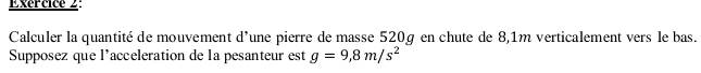 Exércice 2: 
Calculer la quantité de mouvement d'une pierre de masse 520g en chute de 8,1m verticalement vers le bas. 
Supposez que l’acceleration de la pesanteur est g=9,8m/s^2