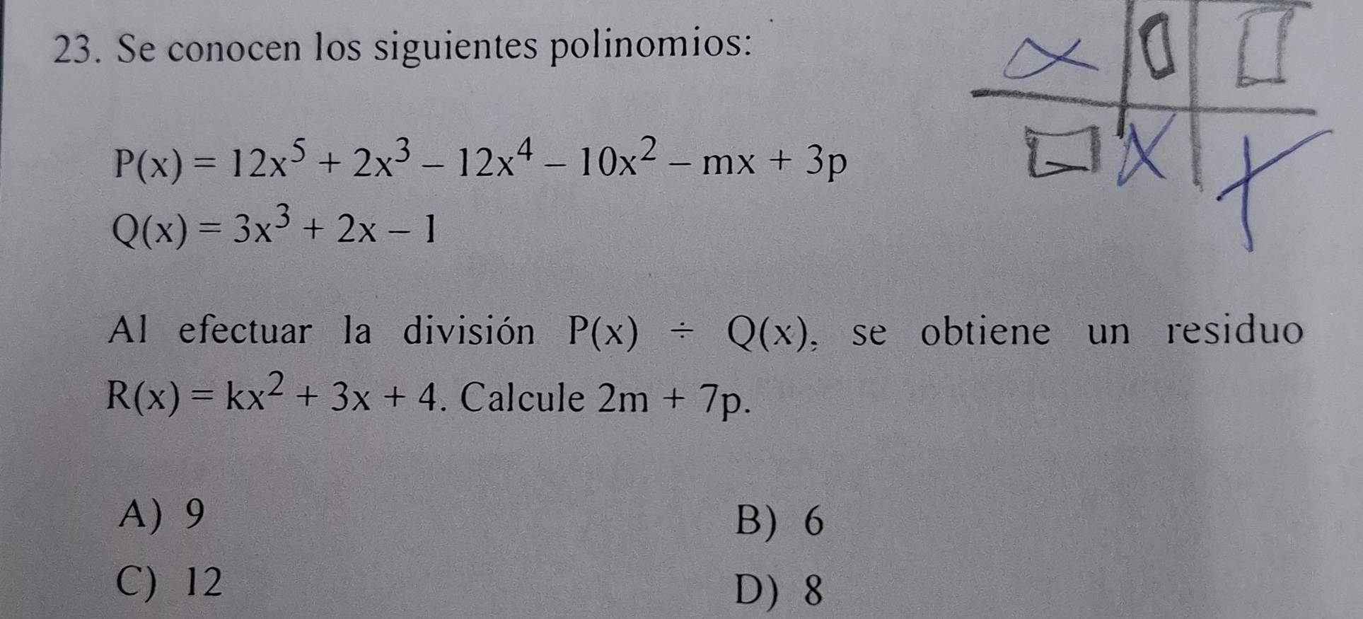 Se conocen los siguientes polinomios:
P(x)=12x^5+2x^3-12x^4-10x^2-mx+3p
Q(x)=3x^3+2x-1
Al efectuar la división P(x)/ Q(x) , se obtiene un residuo
R(x)=kx^2+3x+4. Calcule 2m+7p.
A) 9 B) 6
C) 12
D 8