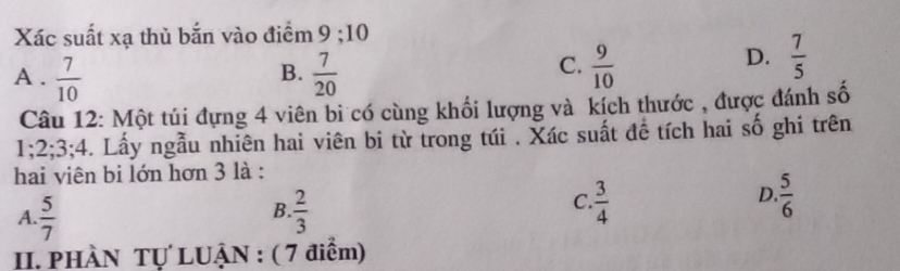 Xác suất xạ thủ bắn vào điểm 9; 10
A .  7/10   7/20   9/10 
B.
C.
D.  7/5 
Câu 12: Một túi đựng 4 viên bi có cùng khối lượng và kích thước , được đánh số
1; 2; 3; 4. Lấy ngẫu nhiên hai viên bi từ trong túi . Xác suất đề tích hai số ghi trên
hai viên bi lớn hơn 3 là :
B.
A.  5/7   2/3 
D.
C.  3/4   5/6 
II. PHÀN Tự LUẬN : ( 7 điểm)