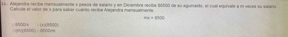 12.- Alejandra recibe mensualmente x pesos de salario y en Diciembre recibe $8500 de su aguinaldo, el cual equivale a m veces su salario. 
Calcule el valor de x para saber cuánto recibe Alejandra mensualmente.
mx=8500
8500/xbigcirc (x)(8500)
(m)(8500)odot 8500/m