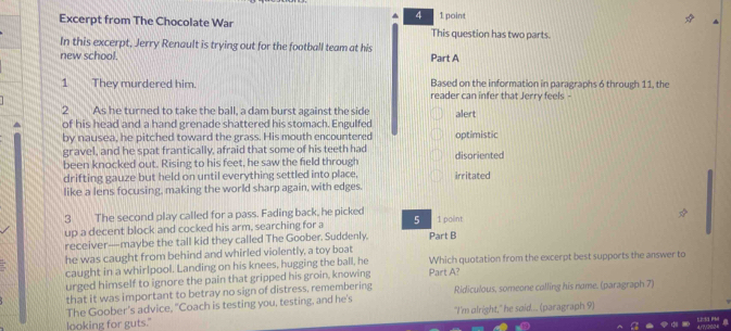 4 1 point
Excerpt from The Chocolate War This question has two parts.
In this excerpt, Jerry Renault is trying out for the football team at his
new school. Part A
Based on the information in paragraphs 6 through 11, the
1 They murdered him. reader can infer that Jerry feels -
2 As he turned to take the ball, a dam burst against the side
of his head and a hand grenade shattered his stomach. Engulfed alert
by nausea, he pitched toward the grass. His mouth encountered optimistic
gravel, and he spat frantically, afraid that some of his teeth had disoriented
been knocked out. Rising to his feet, he saw the field through
drifting gauze but held on until everything settled into place, irritated
like a lens focusing, making the world sharp again, with edges.
3 The second play called for a pass. Fading back, he picked 5 1 polint
up a decent block and cocked his arm, searching for a
receiver—maybe the tall kid they called The Goober. Suddenly. Part B
he was caught from behind and whirled violently, a toy boat Which quotation from the excerpt best supports the answer to
caught in a whirlpool. Landing on his knees, hugging the ball, he
urged himself to ignore the pain that gripped his groin, knowing Part A?
that it was important to betray no sign of distress, remembering Ridiculous, someone calling his name. (paragraph 7)
The Goober's advice, "Coach is testing you, testing, and he's
looking for guts." "I'm olright," he søid.... (paragraph 9)