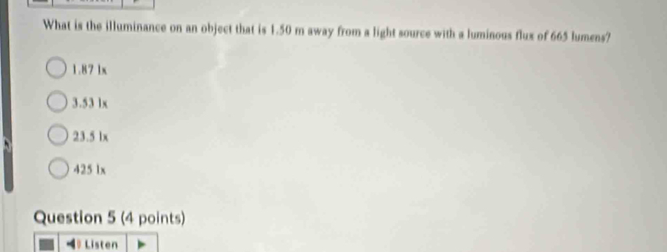 What is the illuminance on an object that is 1.50 m away from a light source with a luminous flux of 665 lumens?
1.87 lx
3.53 1x
23.5 lx
425 1x
Question 5 (4 points)
Listen