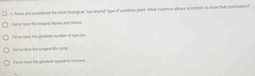 Ferns are considered the most biological "successful" type of seedless plant. What evidence allows scientists to draw that conclusion?
Ferns have the longest leaves and sterns.
Ferns have the greatest number of species.
Ferns have the longest life cycle.
Ferns have the greatest appeal to humans.