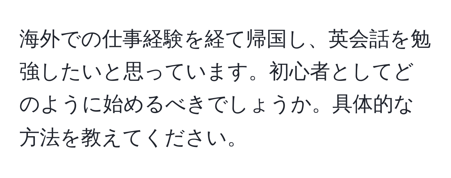 海外での仕事経験を経て帰国し、英会話を勉強したいと思っています。初心者としてどのように始めるべきでしょうか。具体的な方法を教えてください。