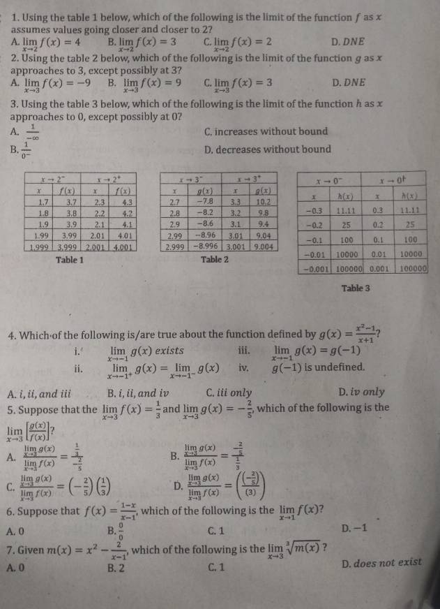 Using the table 1 below, which of the following is the limit of the function f as x
assumes values going closer and closer to 2?
A. limlimits _xto 2f(x)=4 B. limlimits _xto 2f(x)=3 C limlimits _xto 2f(x)=2 D. DNE
2. Using the table 2 below, which of the following is the limit of the function g as x
approaches to 3, except possibly at 3?
A. limlimits _xto 3f(x)=-9 B. limlimits _xto 3f(x)=9 C limlimits _xto 3f(x)=3 D. DNE
3. Using the table 3 below, which of the following is the limit of the function h as x
approaches to 0, except possibly at 0?
A.  1/-∈fty  
C. increases without bound
B.  1/0^- 
D. decreases without bound
Table 1 Table 2
Table 3
4. Which of the following is/are true about the function defined by g(x)= (x^2-1)/x+1  ?
i. limlimits _xto -1g(x) exists iii. limlimits _xto -1g(x)=g(-1)
ii. limlimits _xto -1^+g(x)=limlimits _xto -1^-g(x) iv. g(-1) is undefined.
A. i, ii, and iii B. i, ii, and iv C. iii only D. iv only
5. Suppose that the limlimits _xto 3f(x)= 1/3  and limlimits _xto 3g(x)=- 2/5  , which of the following is the
limlimits _xto 3[ g(x)/f(x) ] ?
A. frac limlimits _xto 3g(x)limlimits _xto 3f(x)=frac  1/3 - 2/5  B. frac limlimits _xto 3g(x)limlimits _xto 3f(x)=frac - 2/5  1/3 
C. frac limlimits _xto 3g(x)limlimits _xto 3f(x)=(- 2/5 )( 1/3 ) D. frac limlimits _xto 3g(x)limlimits _xto 3f(x)=(frac (- 2/5 )(3))
6. Suppose that f(x)= (1-x)/x-1  , which of the following is the limlimits _xto 1f(x) ?
A. 0 B.  0/0  C. 1 D. -1
7. Given m(x)=x^2- 2/x-1  , which of the following is the limlimits _xto 3sqrt[3](m(x)) ?
A. 0 B. 2 C. 1 D. does not exist