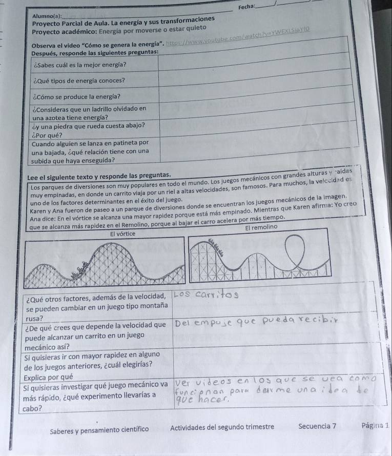 Fecha:_ 
_ 
Lee el siguiente texto y responde las preg 
Los parques de diversiones son muy populares en todo el mundo. Los juegos mecánicos con gran 
muy empinadas, en donde un carrito viaja por un riel a altas velocidades, son famosos. Para muchos, la velocidad es 
uno de los factores determinantes en el éxito del juego. 
Karen y Ana fueron de paseo a un parque de diversiones donde se encuentran los juegos mecánicos de la imagen. 
Ana dice: En el vórtice se alcanza una mayor rapídez porque está más empinado. Mientras que Karen afirma: Yo creo 
que se alcanza más rapidez en el Remolino, porque al bajar el carro acelera por más tiempo. 
El remolino 
El vórtice 
¿Qué otros factores, además de la velocidad, 
se pueden cambiar en un juego tipo montaña 
rusa? 
¿De qué crees que depende la velocidad que 
puede alcanzar un carrito en un juego 
mecánico así? 
Si quisieras ir con mayor rapidez en alguno 
de los juegos anteriores, ¿cuál elegirías? 
Explica por qué 
Si quisieras investigar qué juego mecánico va 
más rápido, ¿qué experimento llevarías a 
cabo? 
Saberes y pensamiento científico Actividades del segundo trimestre Secuencia 7 Página 1
