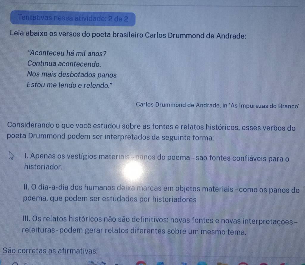 Tentativas nessa atividade: 2 de 2
Leia abaixo os versos do poeta brasileiro Carlos Drummond de Andrade:
“Aconteceu há mil anos?
Continua acontecendo.
Nos mais desbotados panos
Estou me lendo e relendo.”
Carlos Drummond de Andrade, in 'As Impurezas do Branco'
Considerando o que você estudou sobre as fontes e relatos históricos, esses verbos do
poeta Drummond podem ser interpretados da seguinte forma:
1. Apenas os vestígios materiais- panos do poema-são fontes confiáveis para o
historiador.
II. O dia-a-dia dos humanos deixa marcas em objetos materiais -como os panos do
poema, que podem ser estudados por historiadores
III. Os relatos históricos não são definitivos: novas fontes e novas interpretações -
releituras-podem gerar relatos diferentes sobre um mesmo tema.
São corretas as afirmativas: