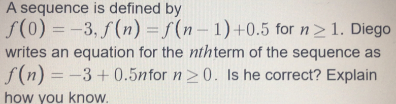 A sequence is defined by
f(0)=-3, f(n)=f(n-1)+0.5 for n≥ 1. Diego 
writes an equation for the nthterm of the sequence as
f(n)=-3+0.5n for n≥ 0. Is he correct? Explain 
how you know.