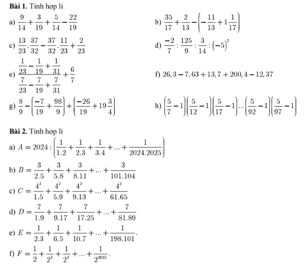 Tính hợp lí
a)  9/14 + 3/19 + 5/14 - 22/19  b)  35/17 + 2/13 -(- 11/13 +1 1/17 )
c)  13/23 . 37/32 - 37/32 . 11/23 + 2/23  d)  (-2)/7 : 125/9 : 3/14 :(-5)^2
e) frac  1/23 - 1/19 + 1/31  7/23 - 7/19 + 7/31 + 6/7 
f) 26,3-7,63+13,7+200,4-12,37
g)  8/9 -( (-7)/19 + 98/9 )+( (-26)/19 +19 3/4 ) h) ( 5/7 -1)( 5/12 -1)( 5/17 -1)·s ( 5/92 -1)( 5/97 -1)
Bài 2. Tính hợp lí
a) A=2024:( 1/1.2 + 1/2.3 + 1/3.4 +...+ 1/2024.2025 )
b) B= 3/2.5 + 3/5.8 + 3/8.11 +...+ 3/101.104 
c) C= 4^2/1.5 + 4^2/5.9 + 4^2/9.13 +...+ 4^2/61.65 
d) D= 7/1.9 + 7/9.17 + 7/17.25 +...+ 7/81.89 
e) E= 1/2.3 + 1/6.5 + 1/10.7 +...+ 1/198.101 .
f) F= 1/2 + 1/2^2 + 1/2^3 +...+ 1/2^(2025) .