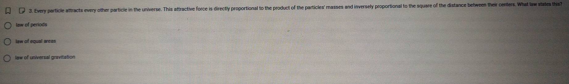 Every particle attracts every other particle in the universe. This attractive force is directly proportional to the product of the particles' masses and inversely proportional to the square of the distance between their centers. What law states this?
law of periods
law of equal areas
law of universal gravitation