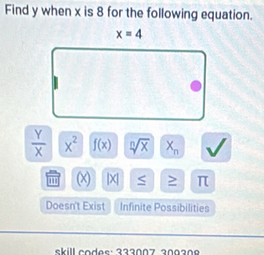 Find y when x is 8 for the following equation.
x=4
 Y/X  x^2 f(x) sqrt[n](x) X_n v I 
''' (x) |X| ≤ ≥ π
Doesn't Exist Infinite Possibilities 
skill codes: 333007 309308