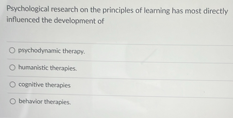 Psychological research on the principles of learning has most directly
influenced the development of
psychodynamic therapy.
humanistic therapies.
cognitive therapies
behavior therapies.