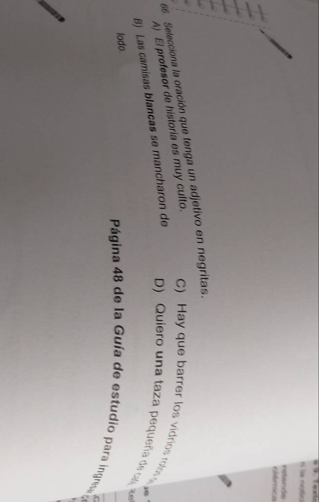 la notis
refends
olémica
66. Selecciona la oración que tenga un adjetivo en negritas.
A) El profesor de historia es muy culto.
C) Hay que barrer los vidrios rolos
B) Las camisas blancas se mancharon de
D) Quiero una taza pequeña de ca
26
lodo.
Página 48 de la Guía de estudio para ingresa e