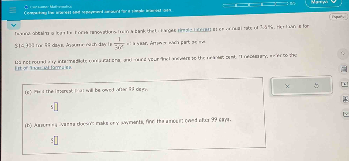 Consumer Mathematics 0/5 Maniya 
Computing the interest and repayment amount for a simple interest loan... 
Español 
Ivanna obtains a loan for home renovations from a bank that charges simple interest at an annual rate of 3.6%. Her loan is for
$14,300 for 99 days. Assume each day is  1/365  of a year. Answer each part below. 
Do not round any intermediate computations, and round your final answers to the nearest cent. If necessary, refer to the ? 
list of financial formulas. 
× 
(a) Find the interest that will be owed after 99 days. 
` 
(b) Assuming Ivanna doesn't make any payments, find the amount owed after 99 days.