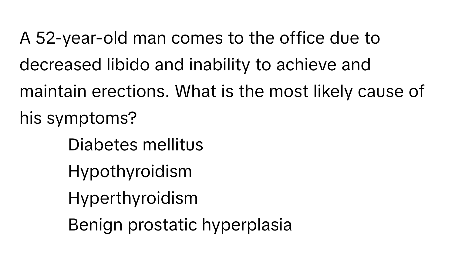 A 52-year-old man comes to the office due to decreased libido and inability to achieve and maintain erections. What is the most likely cause of his symptoms?

1) Diabetes mellitus
2) Hypothyroidism
3) Hyperthyroidism
4) Benign prostatic hyperplasia