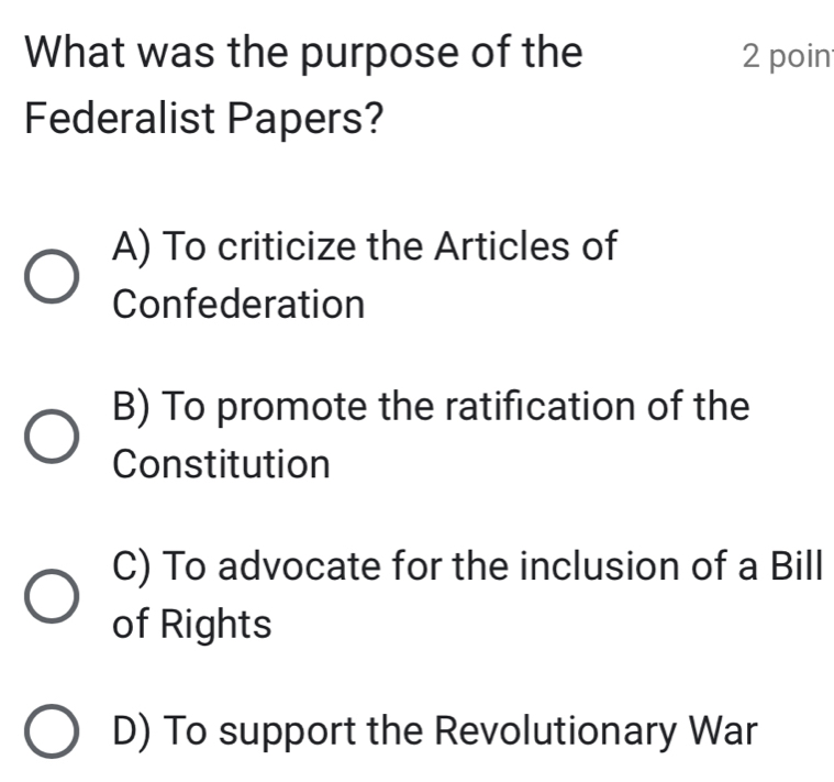 What was the purpose of the 2 poin
Federalist Papers?
A) To criticize the Articles of
Confederation
B) To promote the ratification of the
Constitution
C) To advocate for the inclusion of a Bill
of Rights
D) To support the Revolutionary War