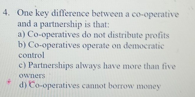 One key difference between a co-operative
and a partnership is that:
a) Co-operatives do not distribute profits
b) Co-operatives operate on democratic
control
c) Partnerships always have more than five
owners
d) Co-operatives cannot borrow money