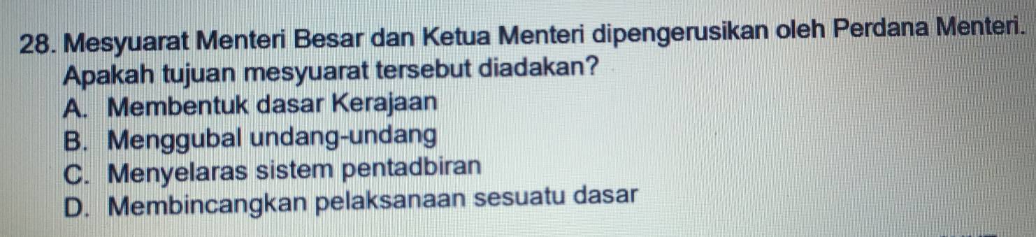 Mesyuarat Menteri Besar dan Ketua Menteri dipengerusikan oleh Perdana Menteri.
Apakah tujuan mesyuarat tersebut diadakan?
A. Membentuk dasar Kerajaan
B. Menggubal undang-undang
C. Menyelaras sistem pentadbiran
D. Membincangkan pelaksanaan sesuatu dasar