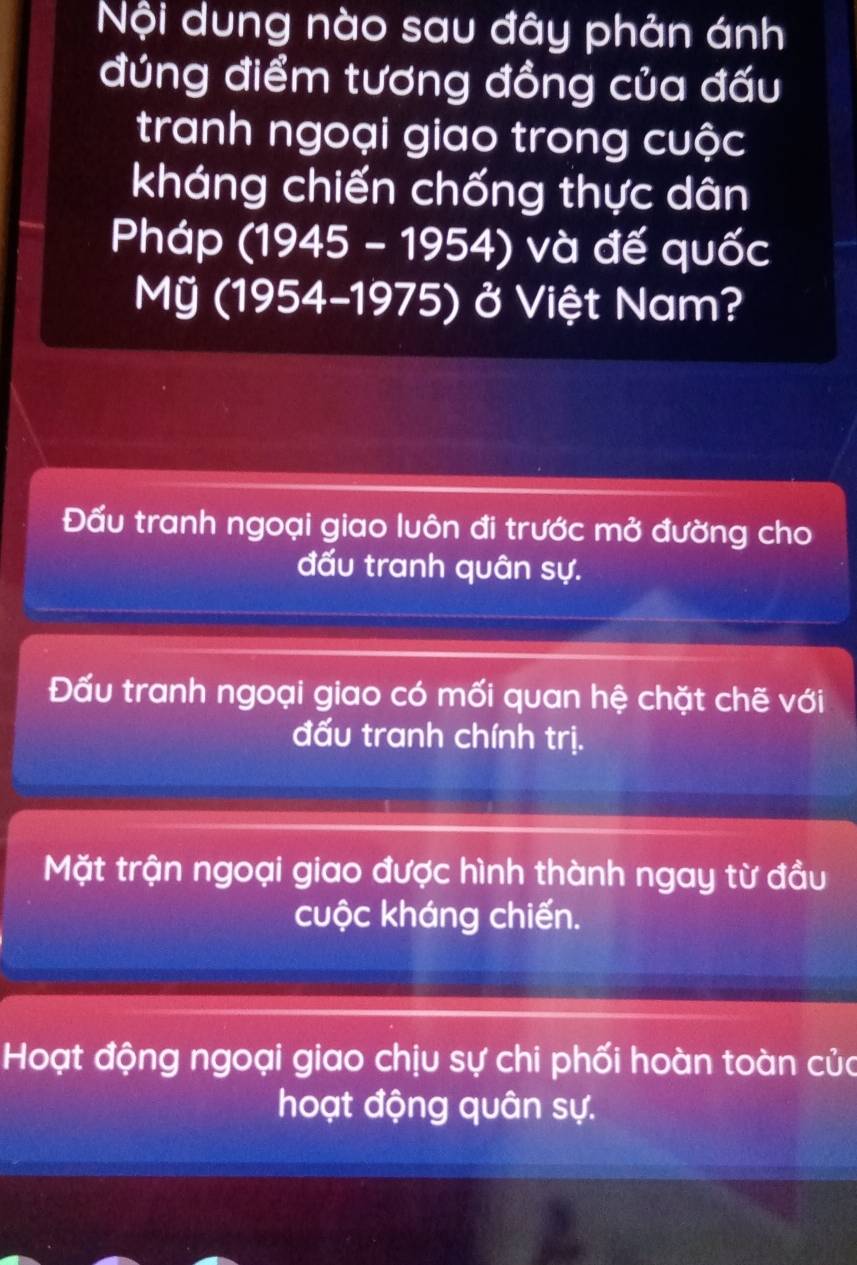 Nội dung nào sau đây phản ánh
đứng điểm tương đồng của đấu
tranh ngoại giao trong cuộc
kháng chiến chống thực dân
Pháp (1945 - 1954) và đế quốc
Mỹ (1954-1975) ở Việt Nam?
Đấu tranh ngoại giao luôn đi trước mở đường cho
đấu tranh quân sự.
Đấu tranh ngoại giao có mối quan hệ chặt chẽ với
đấu tranh chính trị.
Mặt trận ngoại giao được hình thành ngay từ đầu
cuộc kháng chiến.
Hoạt động ngoại giao chịu sự chi phối hoàn toàn của
hoạt động quân sự.