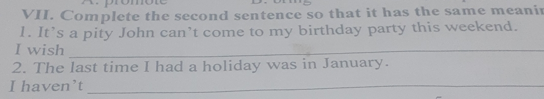 promore 
VII. Complete the second sentence so that it has the same meanir 
1. It’s a pity John can’t come to my birthday party this weekend. 
I wish_ 
2. The last time I had a holiday was in January. 
I haven’t_