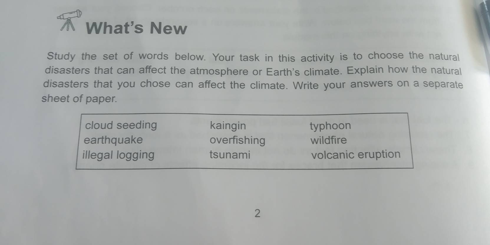 What's New
Study the set of words below. Your task in this activity is to choose the natural
disasters that can affect the atmosphere or Earth's climate. Explain how the natural
disasters that you chose can affect the climate. Write your answers on a separate
sheet of paper.
cloud seeding kaingin typhoon
earthquake overfishing wildfire
illegal logging tsunami volcanic eruption
2