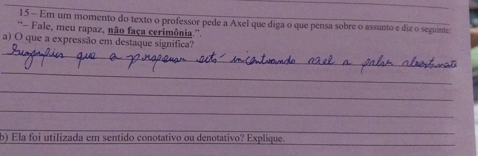 Em um momento do texto o professor pede a Axel que diga o que pensa sobre o assunto e diz o seguinte: 
“- Fale, meu rapaz, não faça cerimônia.”. 
_ 
a) O que a expressão em destaque significa? 
_ 
_ 
_ 
_ 
_ 
_ 
_ 
b) Ela foi utilizada em sentido conotativo ou denotativo? Explique.