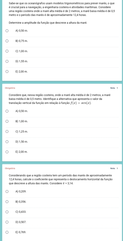 Sabe-se que os oceanógrafos usam modelos trigonométricos para prever marés, o que
é crucial para a navegação, a engenharia costeira e atividades marítimas. Considere
uma região costeira onde a maré alta média é de 2 metros, a maré baixa média é de 0,5
metro e o período das marés é de aproximadamente 12,4 horas.
Determine a amplitude da função que descreve a altura da maré
A) 0,50 m.
B) 0,75 m.
C) 1,00 m.
D) 1,55 m.
E) 2,00 m.
Obeigatória Nota: 1
Considere que, nessa região costeira, onde a maré alta média é de 2 metros, a maré
baixa média é de 0,5 metro. Identifique a alternativa que apresenta o valor da
translação vertical da função em relação à função f(x)=sen (x).
A) 0,50 m.
B) 1,00 m.
C) 1,25 m.
D) 1,50 m.
E) 2,00 m.
O brigatór ia
Nota: 1
Considerando que a região costeira tem um período das marés de aproximadamente
12,4 horas, calcule o coeficiente que representa o deslocamento horizontal da função
que descreve a altura das marés. Considere π =3,14
A) 0,209.
B) 0,356.
C) 0,433.
D) 0,507.
E) 0,769.