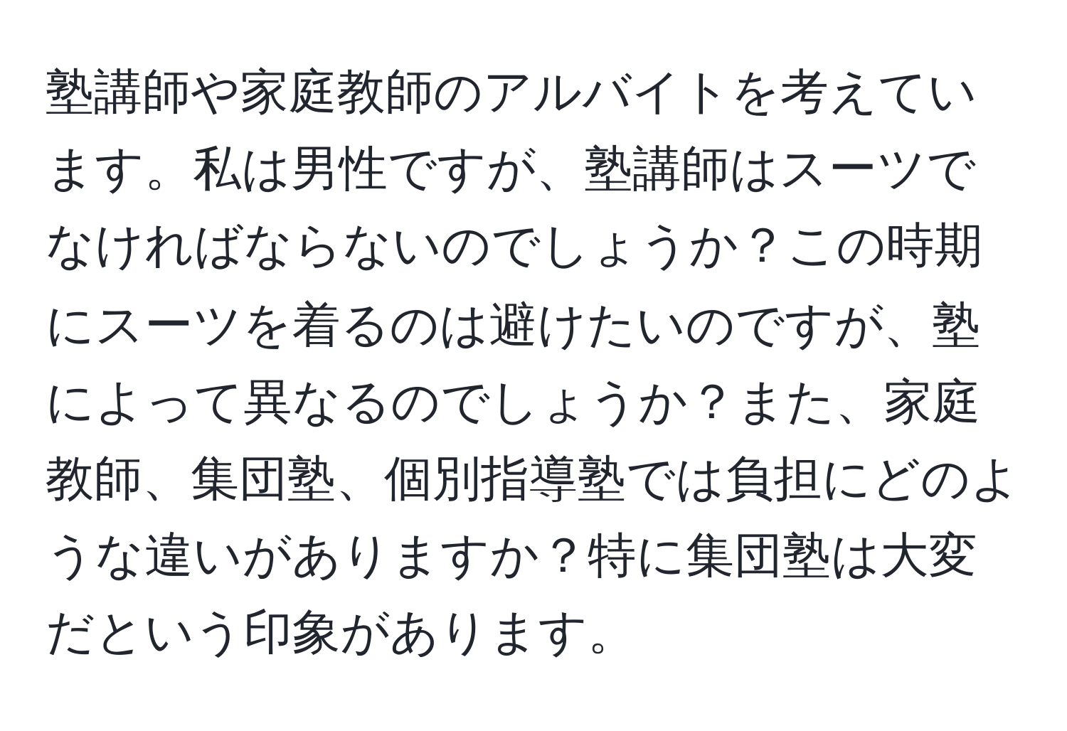 塾講師や家庭教師のアルバイトを考えています。私は男性ですが、塾講師はスーツでなければならないのでしょうか？この時期にスーツを着るのは避けたいのですが、塾によって異なるのでしょうか？また、家庭教師、集団塾、個別指導塾では負担にどのような違いがありますか？特に集団塾は大変だという印象があります。